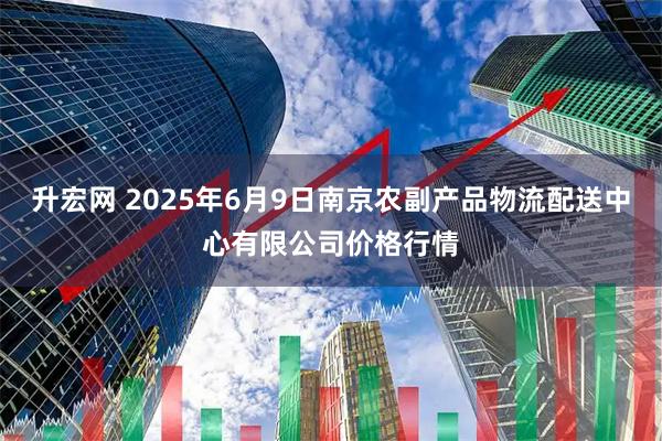 升宏网 2025年6月9日南京农副产品物流配送中心有限公司价格行情