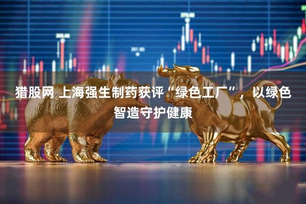 猎股网 上海强生制药获评“绿色工厂”，以绿色智造守护健康