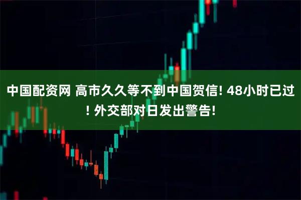 中国配资网 高市久久等不到中国贺信! 48小时已过! 外交部对日发出警告!