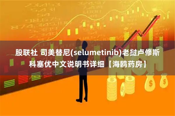 股联社 司美替尼(selumetinib)老挝卢修斯科塞优中文说明书详细【海鸥药房】