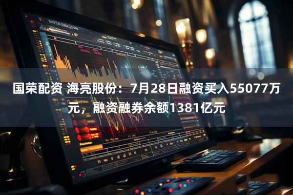 国荣配资 海亮股份：7月28日融资买入55077万元，融资融券余额1381亿元