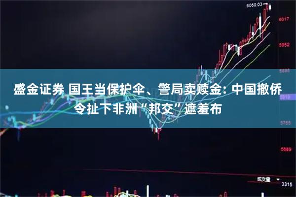 盛金证券 国王当保护伞、警局卖赎金: 中国撤侨令扯下非洲“邦交”遮羞布